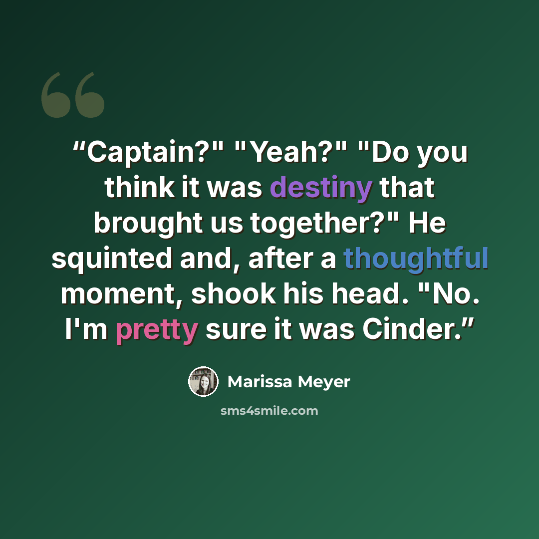 “Captain?" "Yeah?" "Do you think it was destiny that brought us together?" He squinted and, after a thoughtful moment, shook his head. "No. I'm pretty sure it was Cinder.” quote by Marissa Meyer