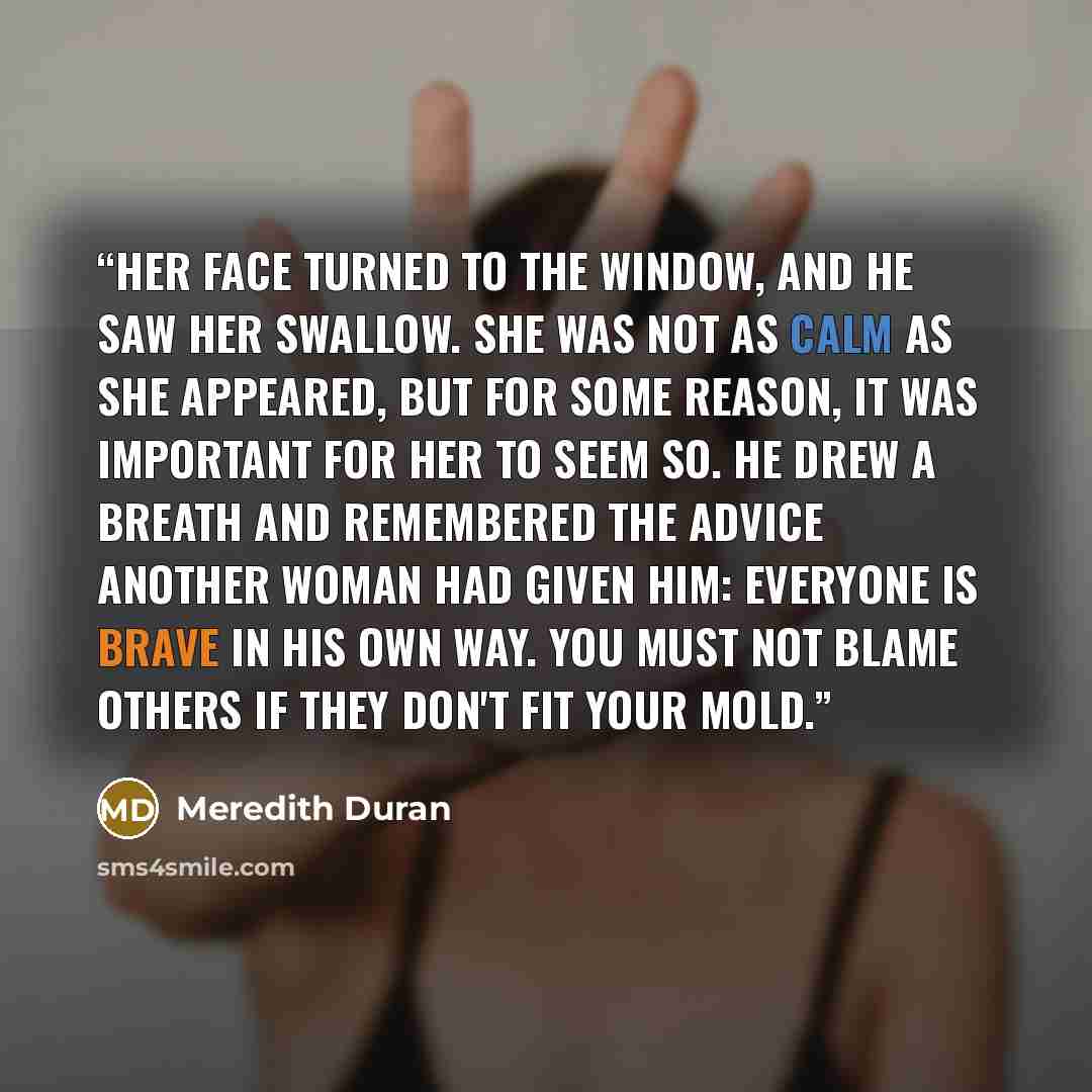 “Her face turned to the window, and he saw her swallow. She was not as calm as she appeared, but for some reason, it was important for her to seem so. He drew a breath and remembered the advice another woman had given him: Everyone is brave in his own way. You must not blame others if they don't…” quote by Meredith Duran