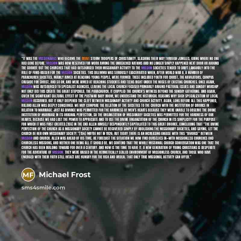 “It was the missionaries who became the brave storm troopers of Christianity, slashing their way through jungles, going where no one had gone before. Mission was now reserved for work among the unreached nations and no longer simply happened next door or around the corner. But the churches that had…” quote by Michael Frost