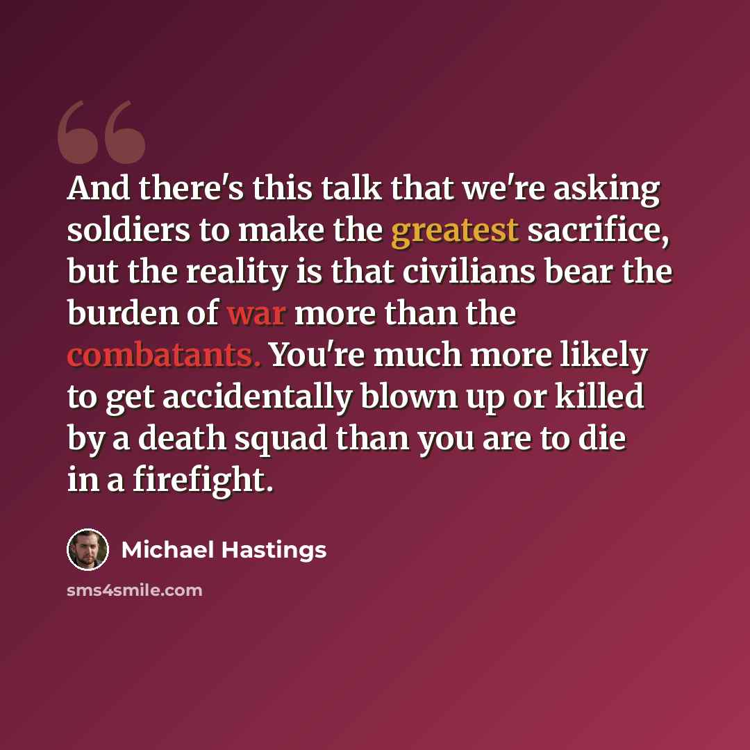 “And there's this talk that we're asking soldiers to make the greatest sacrifice, but the reality is that civilians bear the burden of war more than the combatants. You're much more likely to get accidentally blown up or killed by a death squad than you are to die in a firefight.” quote by Michael Hastings