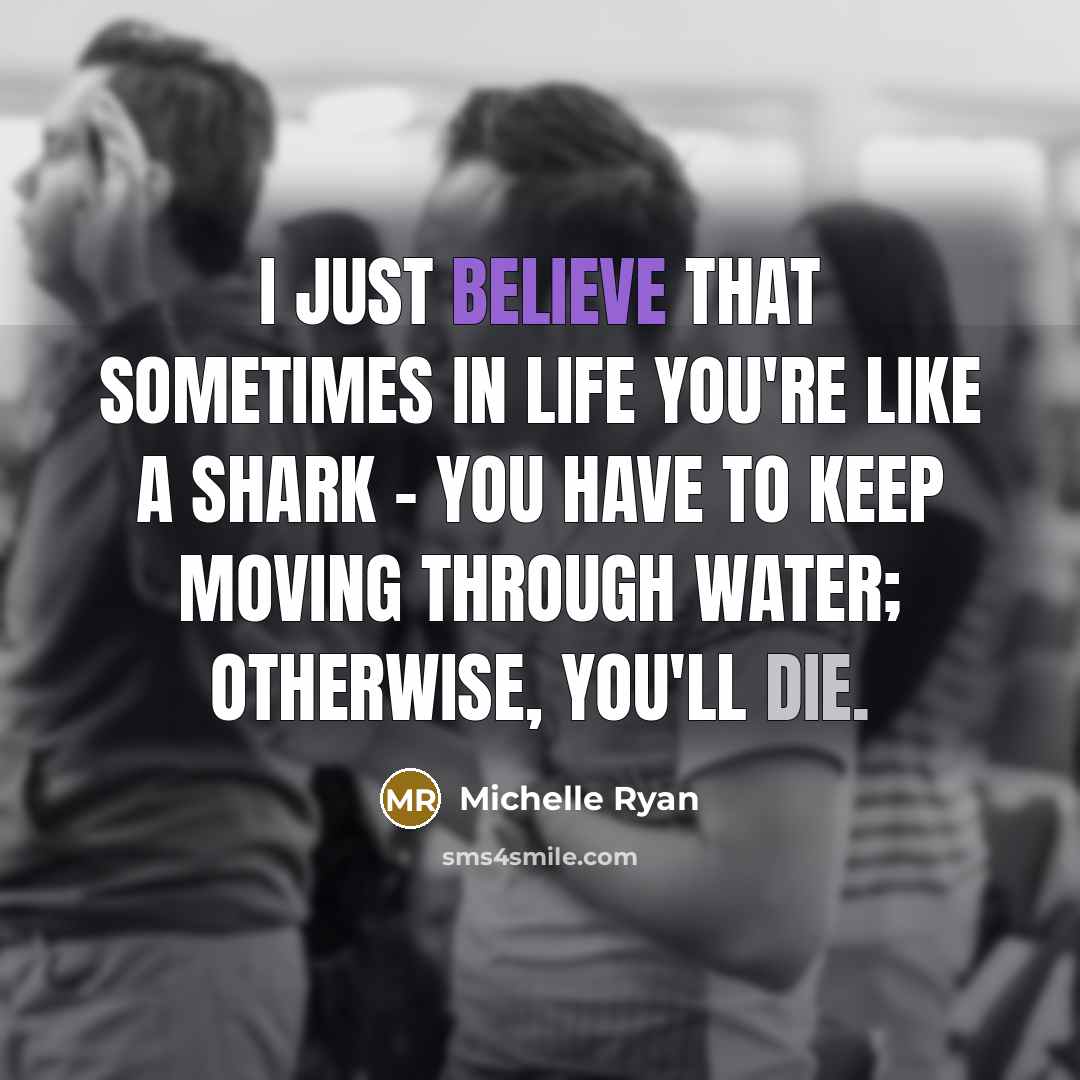 “I just believe that sometimes in life you're like a shark - you have to keep moving through water; otherwise, you'll die.” quote by Michelle Ryan