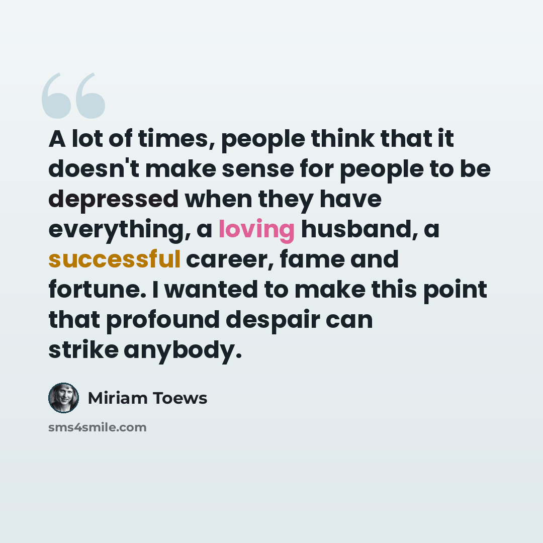 “A lot of times, people think that it doesn't make sense for people to be depressed when they have everything, a loving husband, a successful career, fame and fortune. I wanted to make this point that profound despair can strike anybody.” quote by Miriam Toews