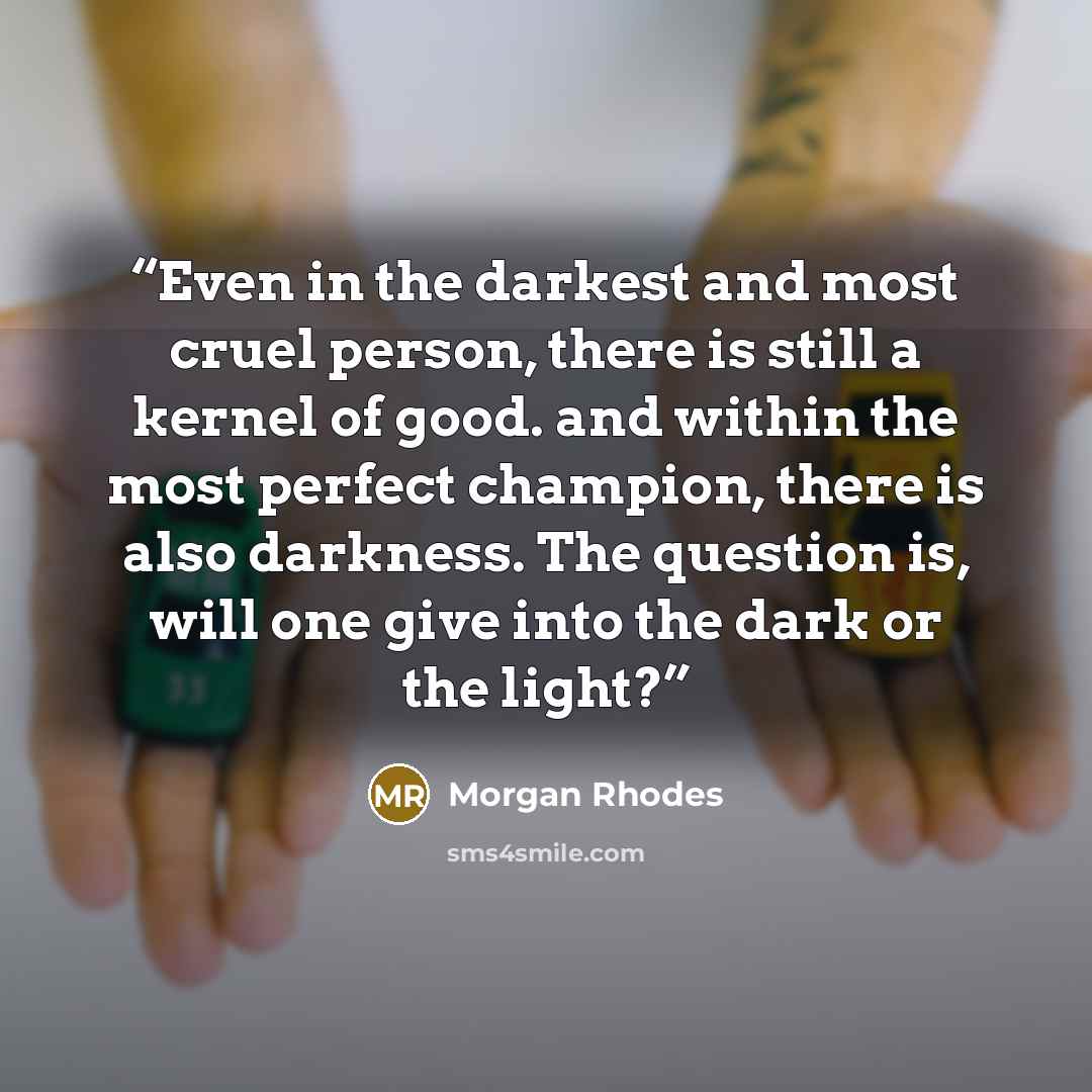 “Even in the darkest and most cruel person, there is still a kernel of good. and within the most perfect champion, there is also darkness. The question is, will one give into the dark or the light?” quote by Morgan Rhodes
