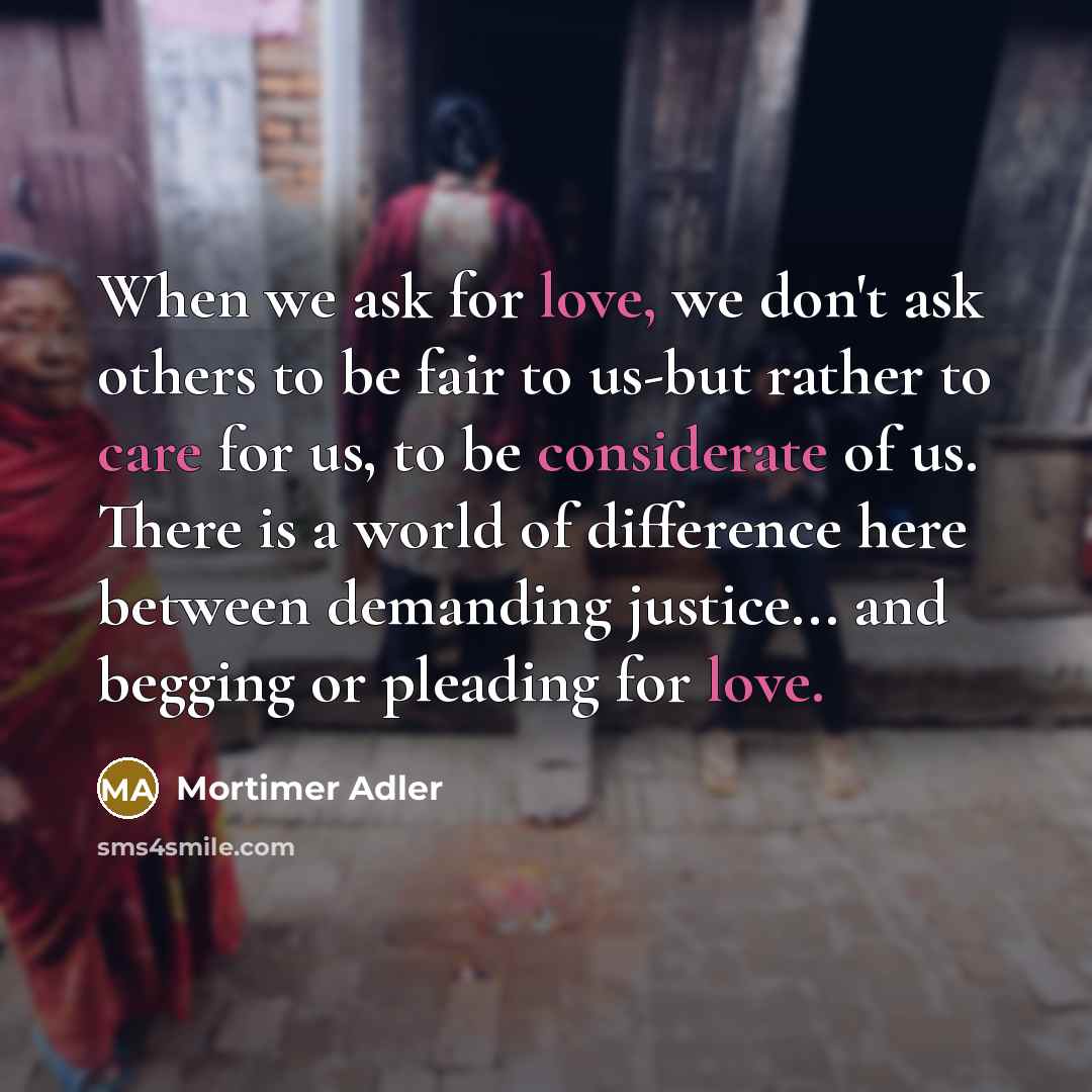 “When we ask for love, we don't ask others to be fair to us-but rather to care for us, to be considerate of us. There is a world of difference here between demanding justice... and begging or pleading for love.” quote by Mortimer Adler
