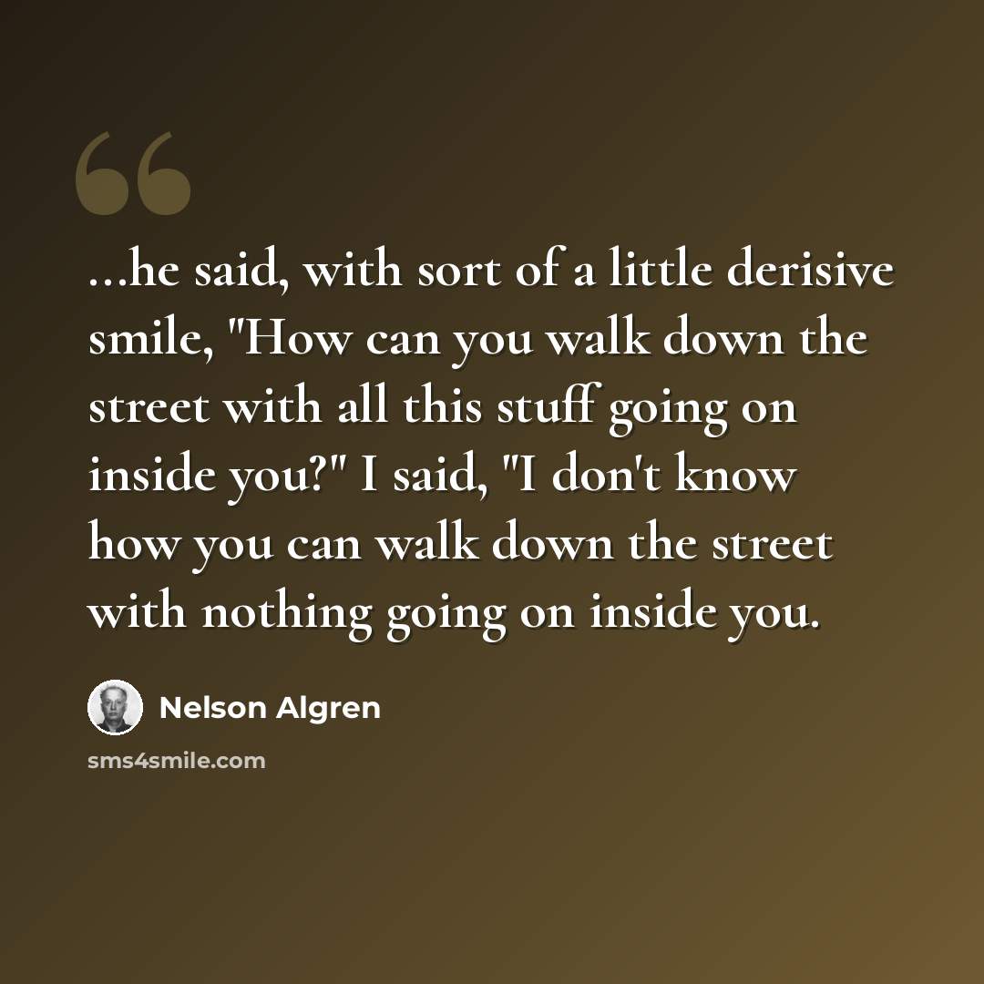 “...he said, with sort of a little derisive smile, "How can you walk down the street with all this stuff going on inside you?" I said, "I don't know how you can walk down the street with nothing going on inside you.” quote by Nelson Algren