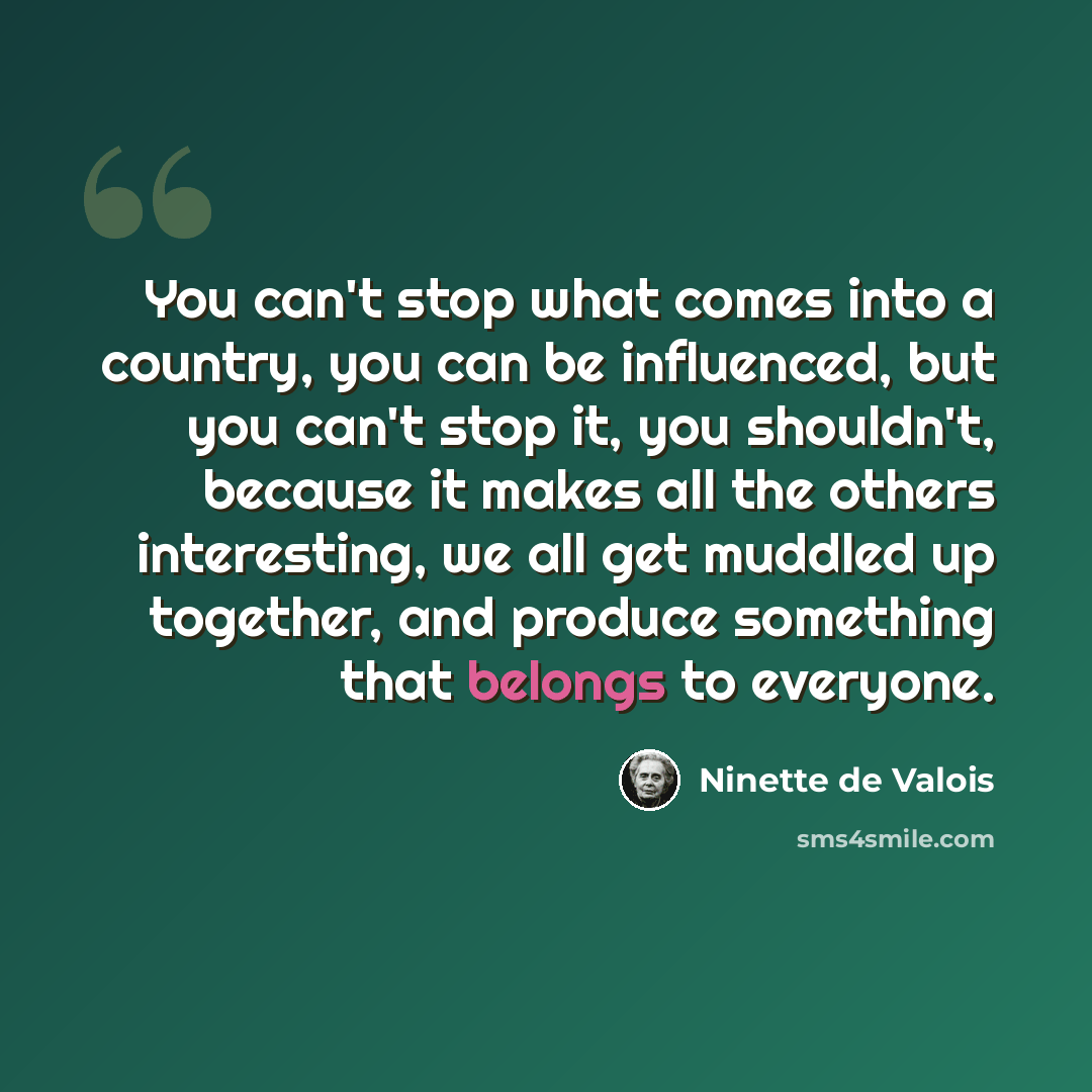 “You can't stop what comes into a country, you can be influenced, but you can't stop it, you shouldn't, because it makes all the others interesting, we all get muddled up together, and produce something that belongs to everyone.” quote by Ninette de Valois