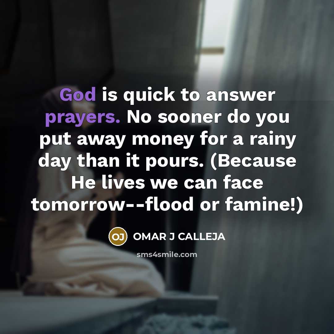 “God is quick to answer prayers. No sooner do you put away money for a rainy day than it pours. (Because He lives we can face tomorrow--flood or famine!)” quote by OMAR J CALLEJA