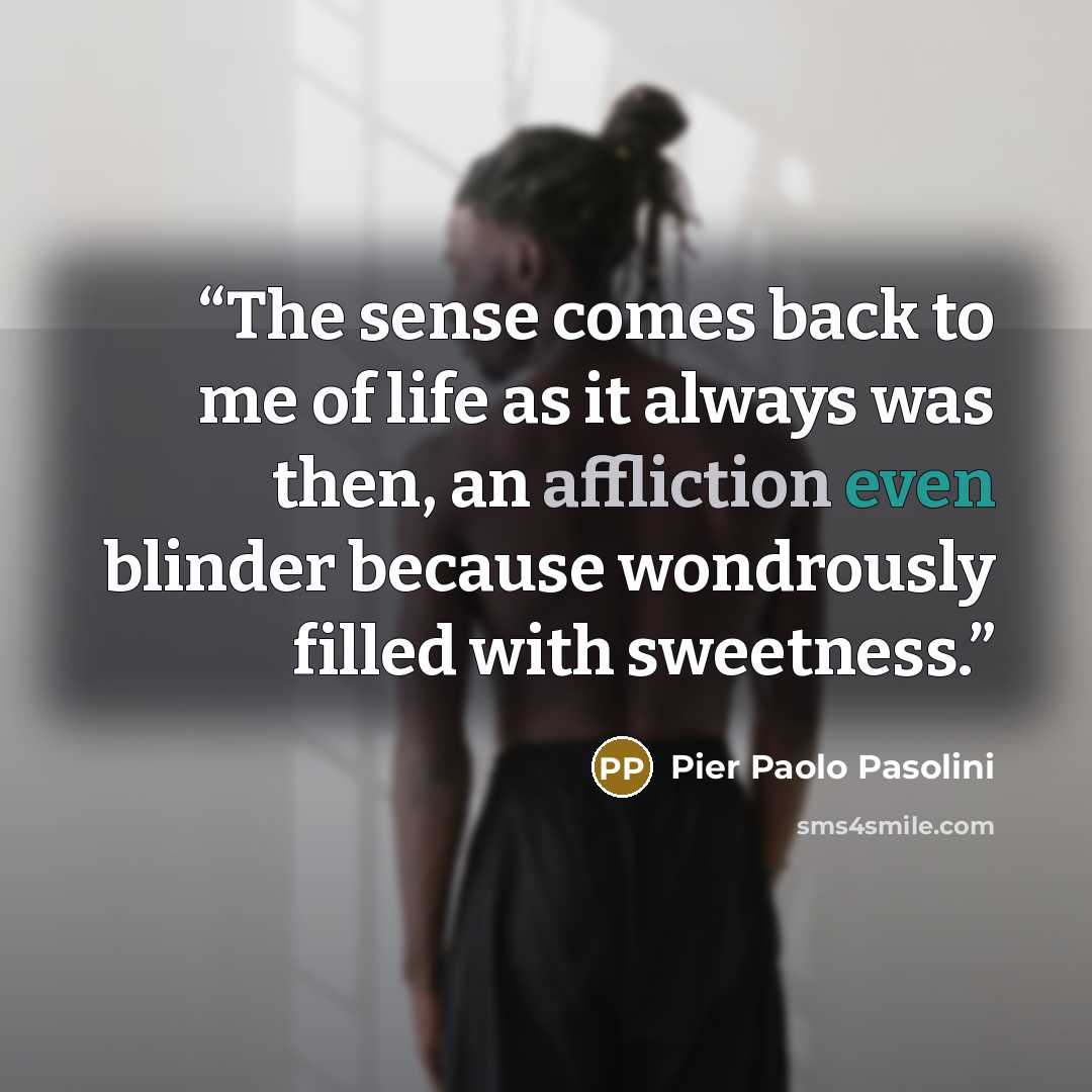 “The sense comes back to me of life as it always was then, an affliction even blinder because wondrously filled with sweetness.” quote by Pier Paolo Pasolini