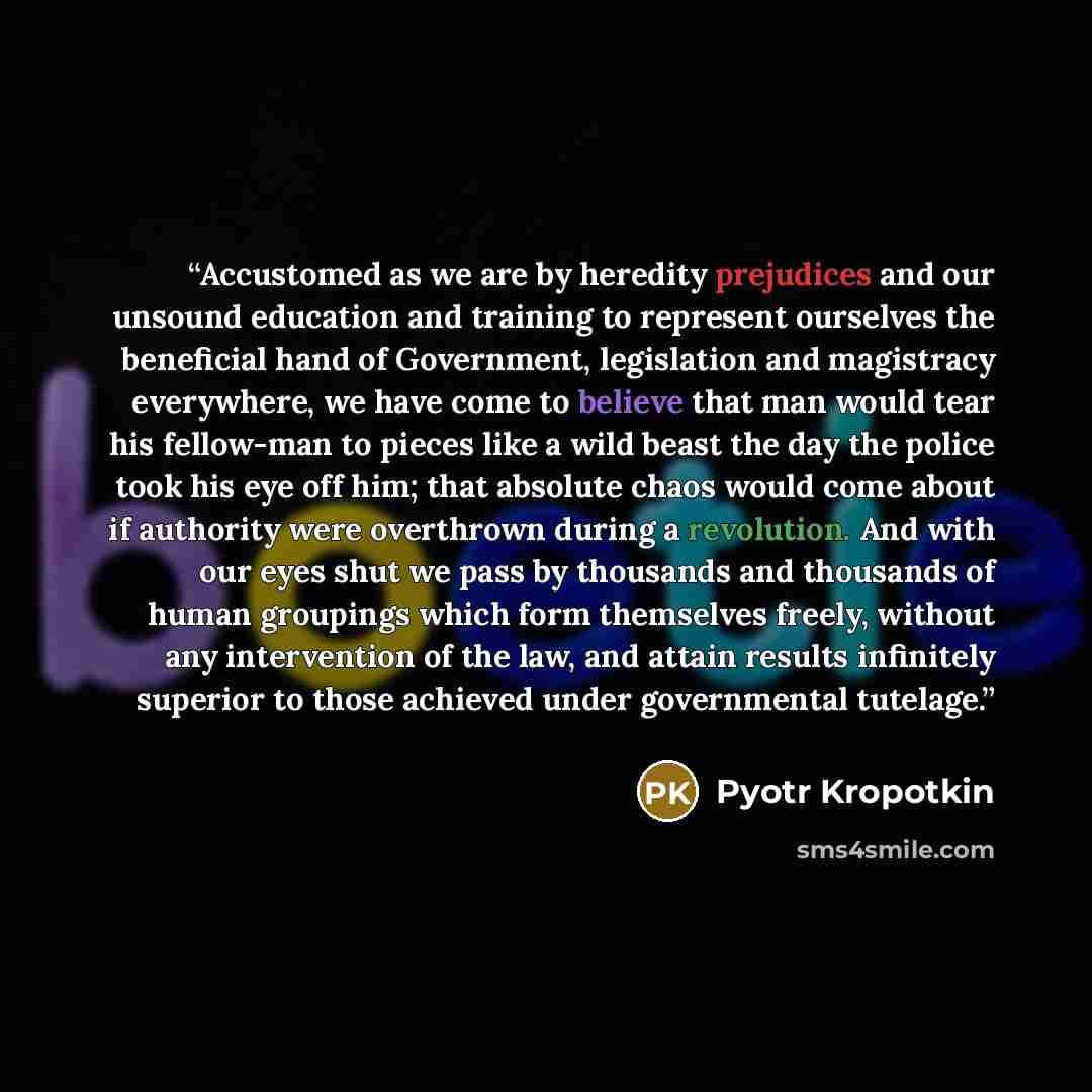 “Accustomed as we are by heredity prejudices and our unsound education and training to represent ourselves the beneficial hand of Government, legislation and magistracy everywhere, we have come to believe that man would tear his fellow-man to pieces like a wild beast the day the police took his eye…” quote by Pyotr Kropotkin