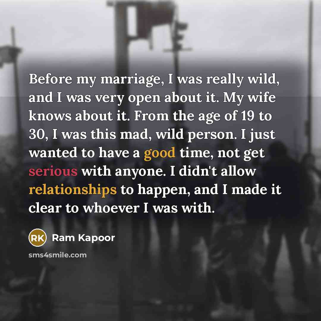 “Before my marriage, I was really wild, and I was very open about it. My wife knows about it. From the age of 19 to 30, I was this mad, wild person. I just wanted to have a good time, not get serious with anyone. I didn't allow relationships to happen, and I made it clear to whoever I was with.” quote by Ram Kapoor