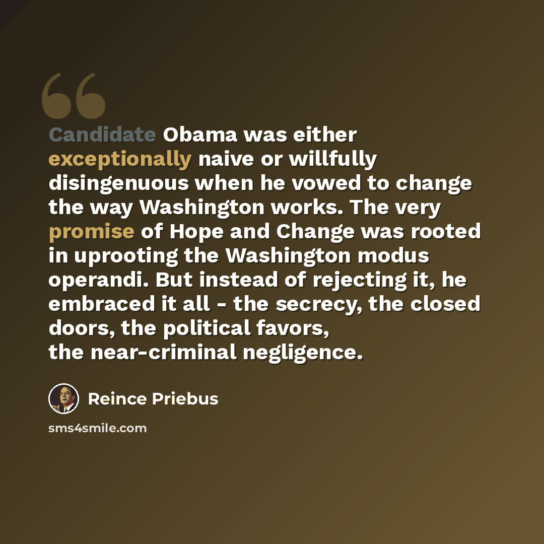 “Candidate Obama was either exceptionally naive or willfully disingenuous when he vowed to change the way Washington works. The very promise of Hope and Change was rooted in uprooting the Washington modus operandi. But instead of rejecting it, he embraced it all - the secrecy, the closed doors, the…” quote by Reince Priebus