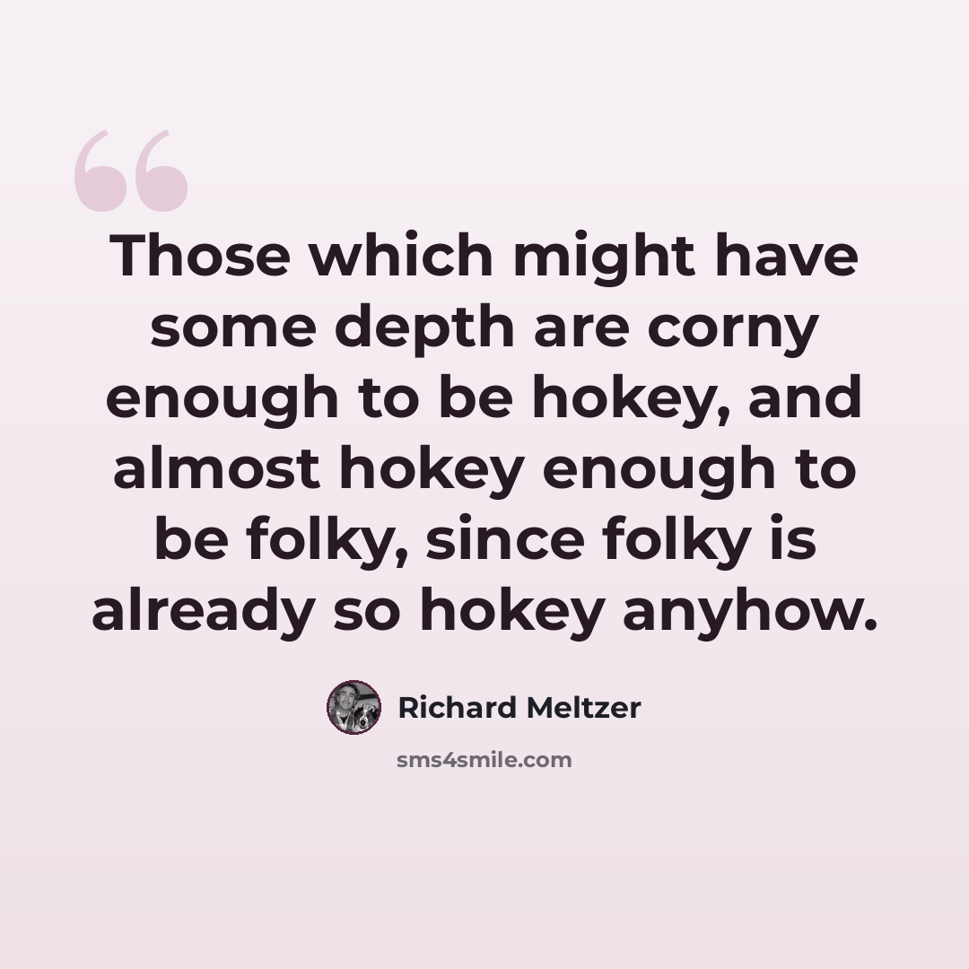 “Those which might have some depth are corny enough to be hokey, and almost hokey enough to be folky, since folky is already so hokey anyhow.” quote by Richard Meltzer