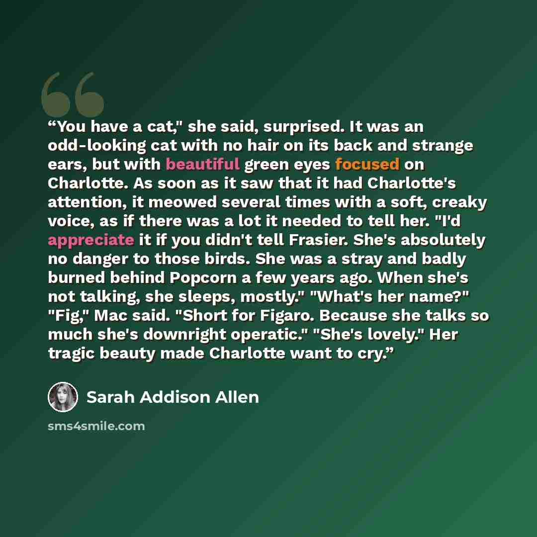 “You have a cat," she said, surprised. It was an odd-looking cat with no hair on its back and strange ears, but with beautiful green eyes focused on Charlotte. As soon as it saw that it had Charlotte's attention, it meowed several times with a soft, creaky voice, as if there was a lot it needed to…” quote by Sarah Addison Allen