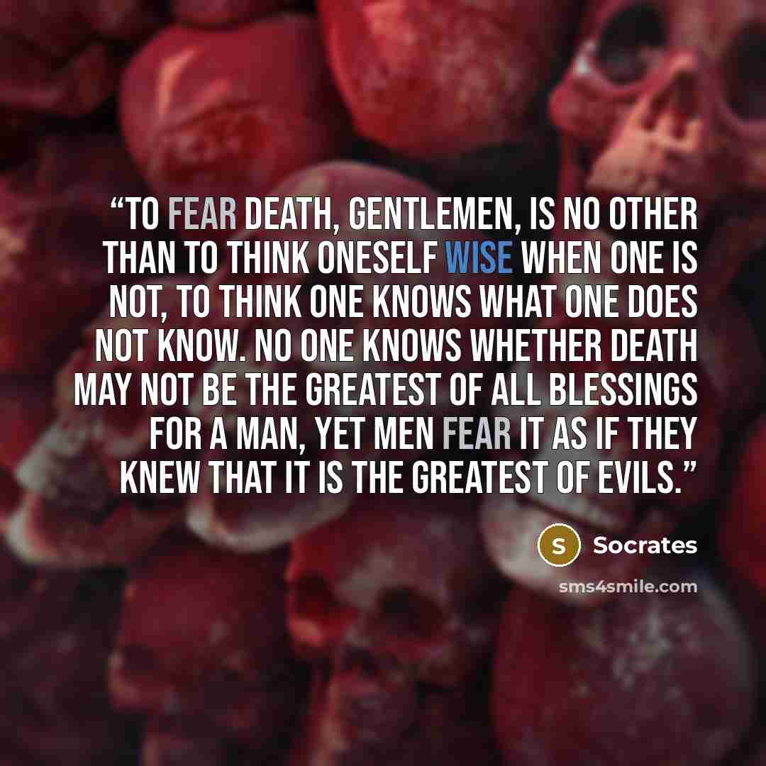 “To fear death, gentlemen, is no other than to think oneself wise when one is not, to think one knows what one does not know. No one knows whether death may not be the greatest of all blessings for a man, yet men fear it as if they knew that it is the greatest of evils.” quote by Socrates