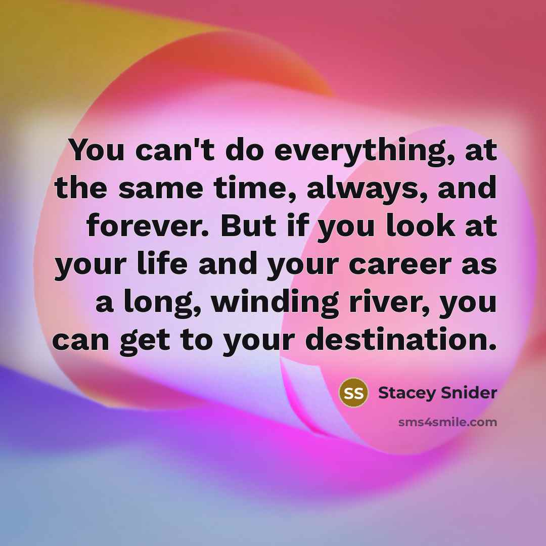 “You can't do everything, at the same time, always, and forever. But if you look at your life and your career as a long, winding river, you can get to your destination.” quote by Stacey Snider