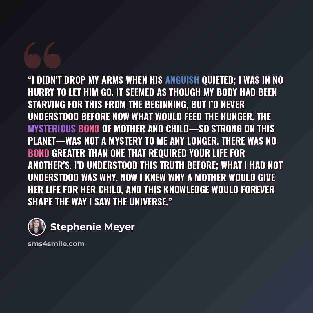 “I didn’t drop my arms when his anguish quieted; I was in no hurry to let him go. It seemed as though my body had been starving for this from the beginning, but I’d never understood before now what would feed the hunger. The mysterious bond of mother and child—so strong on this planet—was not a…” quote by Stephenie Meyer