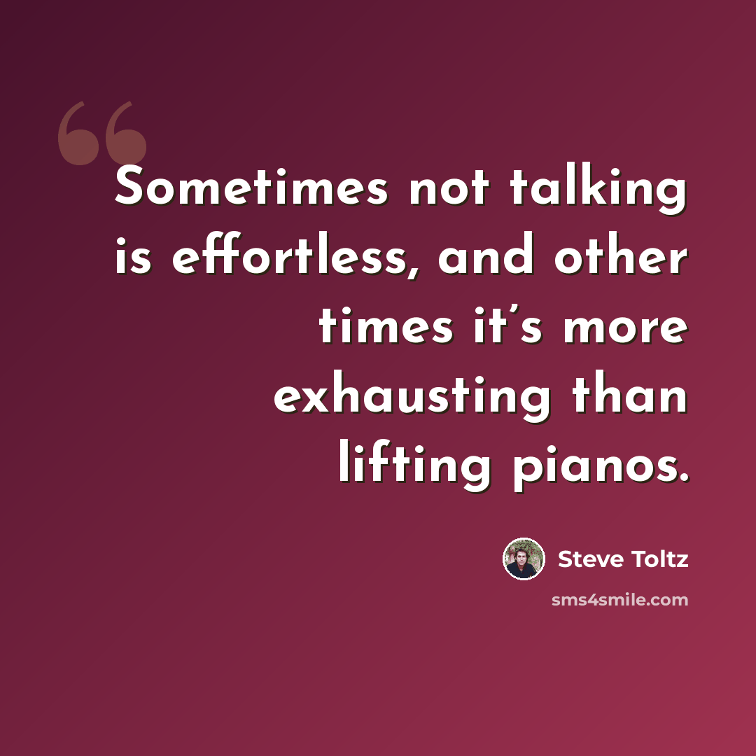 “Sometimes not talking is effortless, and other times it’s more exhausting than lifting pianos.” quote by Steve Toltz