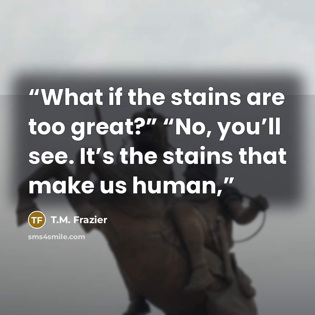 “What if the stains are too great?” “No, you’ll see. It’s the stains that make us human,” quote by T.M. Frazier