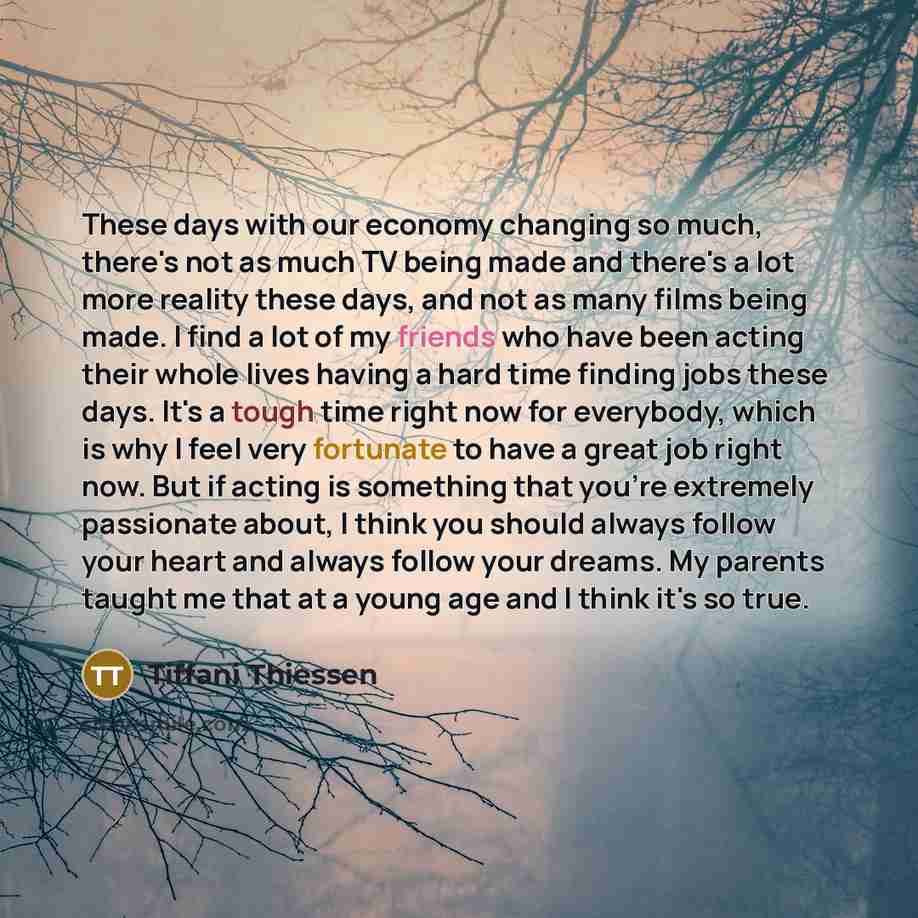 “These days with our economy changing so much, there's not as much TV being made and there's a lot more reality these days, and not as many films being made. I find a lot of my friends who have been acting their whole lives having a hard time finding jobs these days. It's a tough time right now for…” quote by Tiffani Thiessen