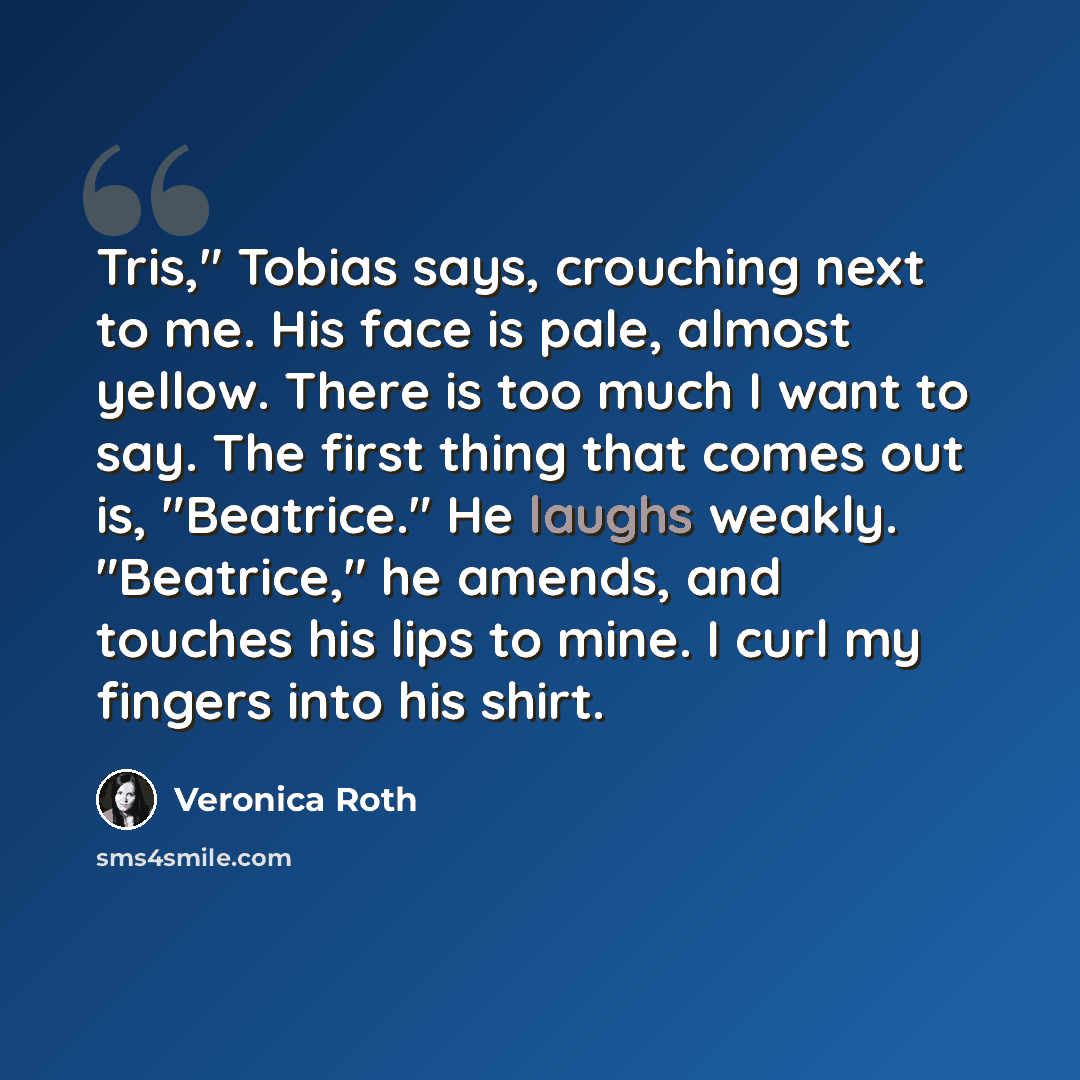 “Tris," Tobias says, crouching next to me. His face is pale, almost yellow. There is too much I want to say. The first thing that comes out is, "Beatrice." He laughs weakly. "Beatrice," he amends, and touches his lips to mine. I curl my fingers into his shirt.” quote by Veronica Roth