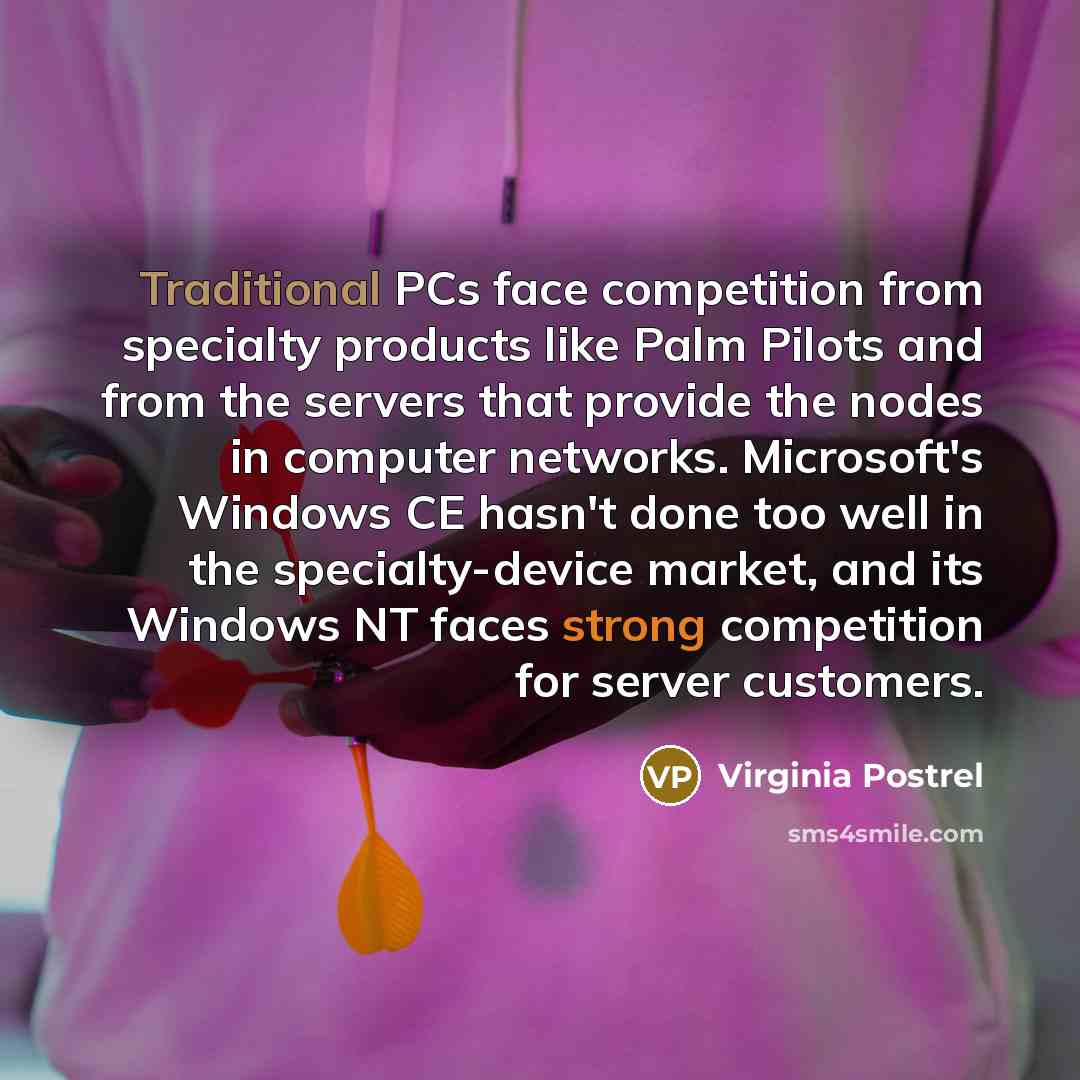 “Traditional PCs face competition from specialty products like Palm Pilots and from the servers that provide the nodes in computer networks. Microsoft's Windows CE hasn't done too well in the specialty-device market, and its Windows NT faces strong competition for server customers.” quote by Virginia Postrel
