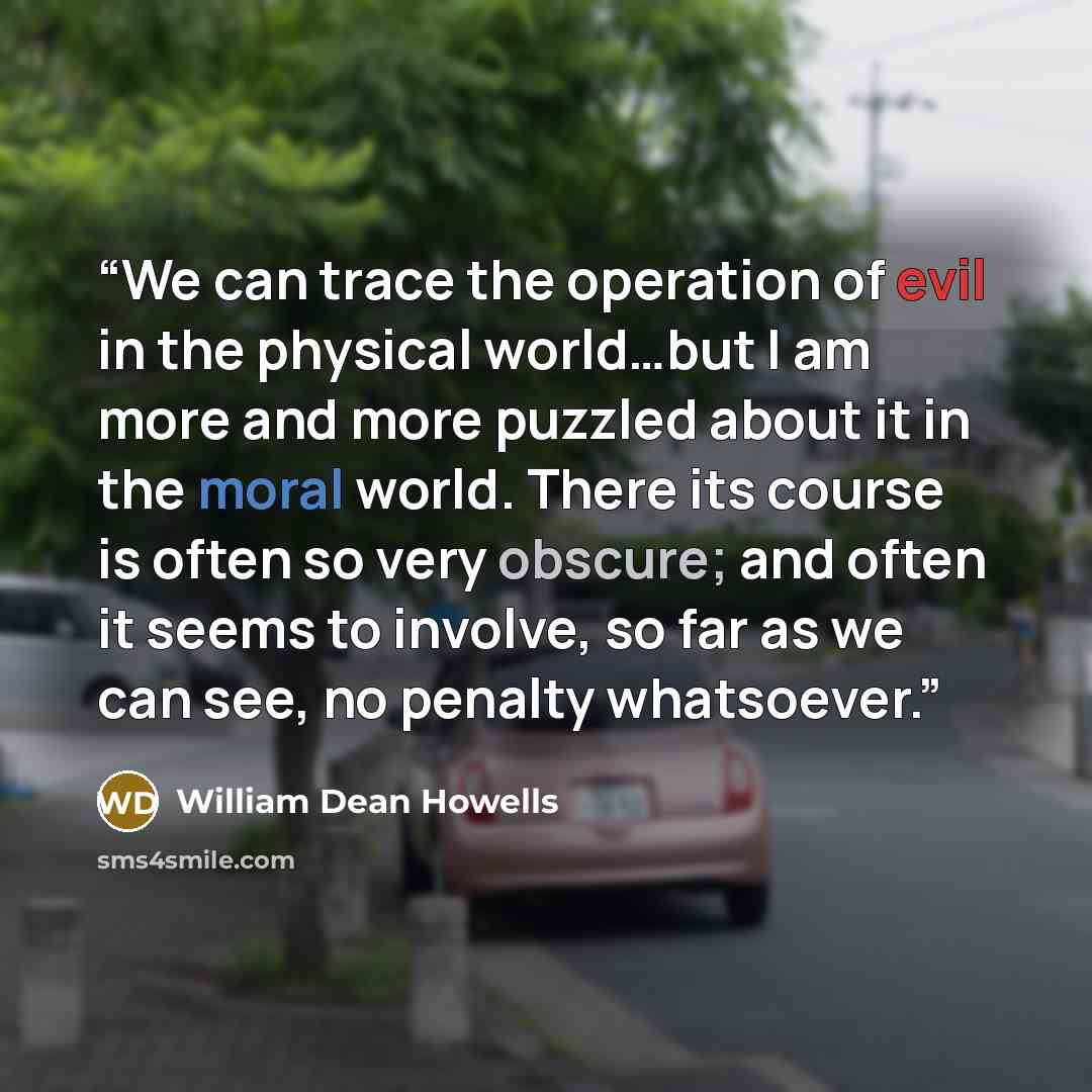 “We can trace the operation of evil in the physical world…but I am more and more puzzled about it in the moral world. There its course is often so very obscure; and often it seems to involve, so far as we can see, no penalty whatsoever.” quote by William Dean Howells
