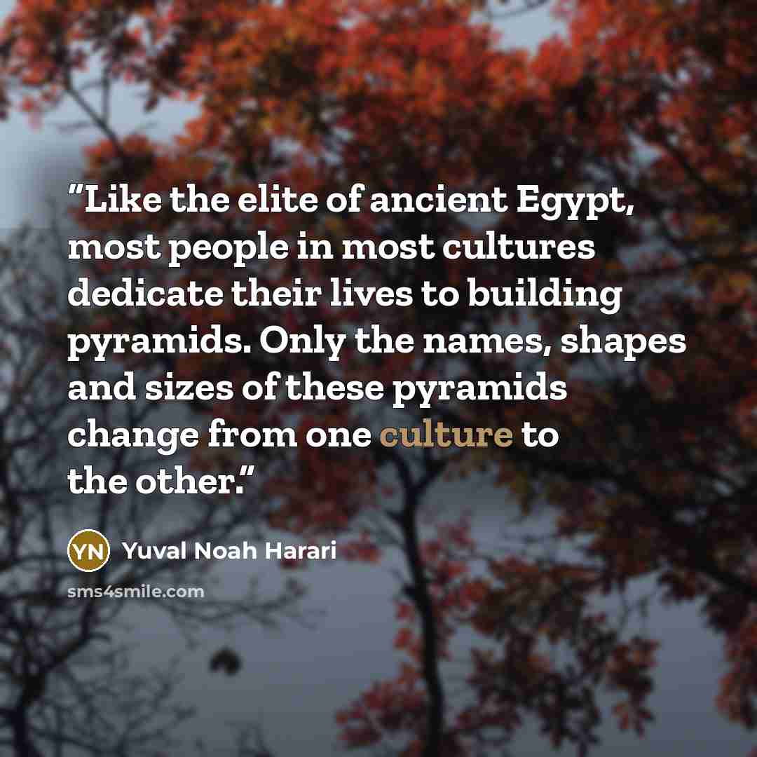 “Like the elite of ancient Egypt, most people in most cultures dedicate their lives to building pyramids. Only the names, shapes and sizes of these pyramids change from one culture to the other.” quote by Yuval Noah Harari
