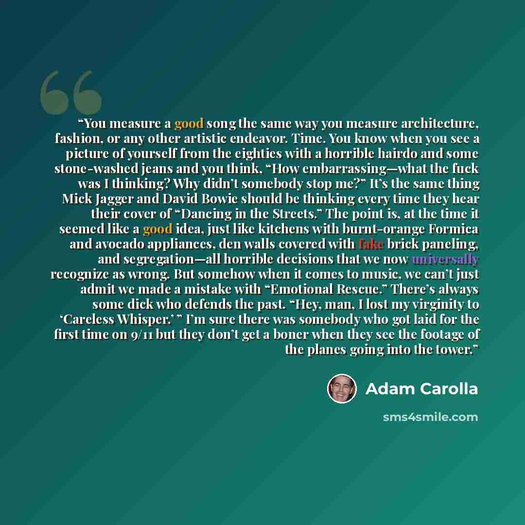 “You measure a good song the same way you measure architecture, fashion, or any other artistic endeavor. Time. You know when you see a picture of yourself from the eighties with a horrible hairdo and some stone-washed jeans and you think, “How embarrassing—what the fuck was I thinking? Why didn’t…” quote by Adam Carolla