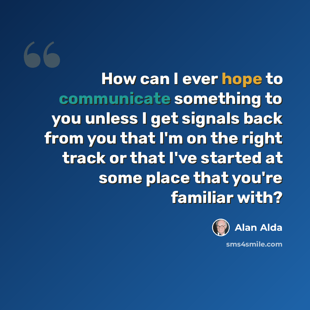 “How can I ever hope to communicate something to you unless I get signals back from you that I'm on the right track or that I've started at some place that you're familiar with?” quote by Alan Alda