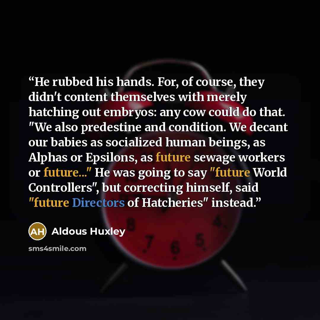 “He rubbed his hands. For, of course, they didn't content themselves with merely hatching out embryos: any cow could do that. "We also predestine and condition. We decant our babies as socialized human beings, as Alphas or Epsilons, as future sewage workers or future..." He was going to say "future…” quote by Aldous Huxley