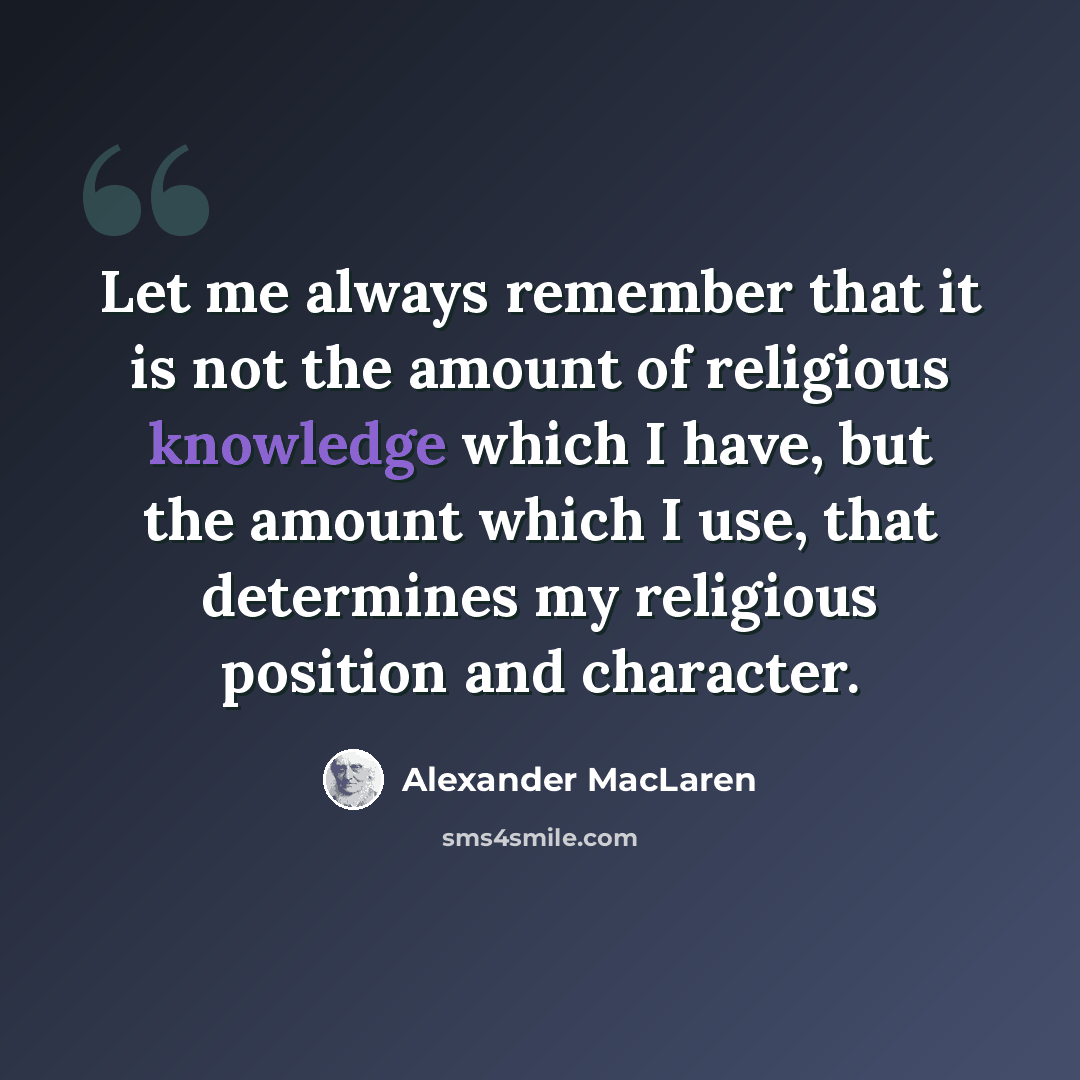 “Let me always remember that it is not the amount of religious knowledge which I have, but the amount which I use, that determines my religious position and character.” quote by Alexander MacLaren