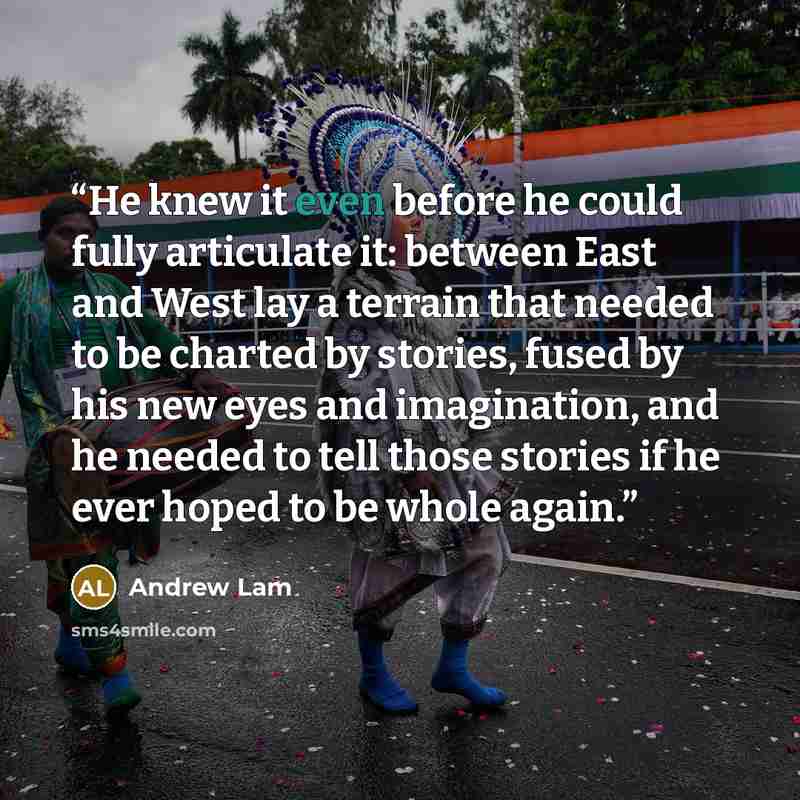“He knew it even before he could fully articulate it: between East and West lay a terrain that needed to be charted by stories, fused by his new eyes and imagination, and he needed to tell those stories if he ever hoped to be whole again.” quote by Andrew Lam