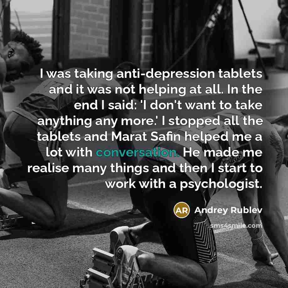 “I was taking anti-depression tablets and it was not helping at all. In the end I said: 'I don't want to take anything any more.' I stopped all the tablets and Marat Safin helped me a lot with conversation. He made me realise many things and then I start to work with a psychologist.” quote by Andrey Rublev