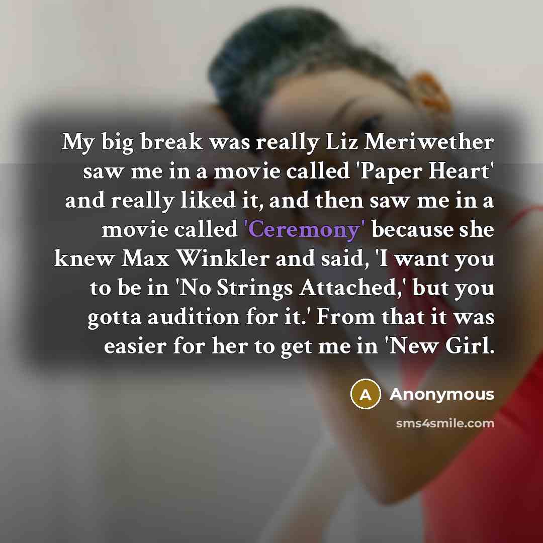 “My big break was really Liz Meriwether saw me in a movie called 'Paper Heart' and really liked it, and then saw me in a movie called 'Ceremony' because she knew Max Winkler and said, 'I want you to be in 'No Strings Attached,' but you gotta audition for it.' From that it was easier for her to get…” quote by Anonymous