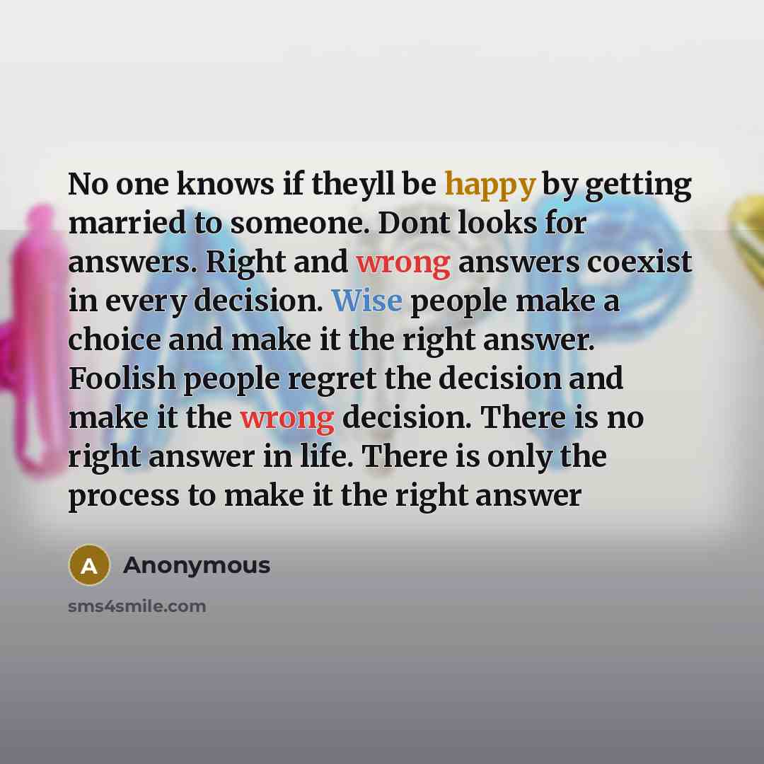 “No one knows if theyll be happy by getting married to someone. Dont looks for answers. Right and wrong answers coexist in every decision. Wise people make a choice and make it the right answer. Foolish people regret the decision and make it the wrong decision. There is no right answer in life…” quote by Anonymous