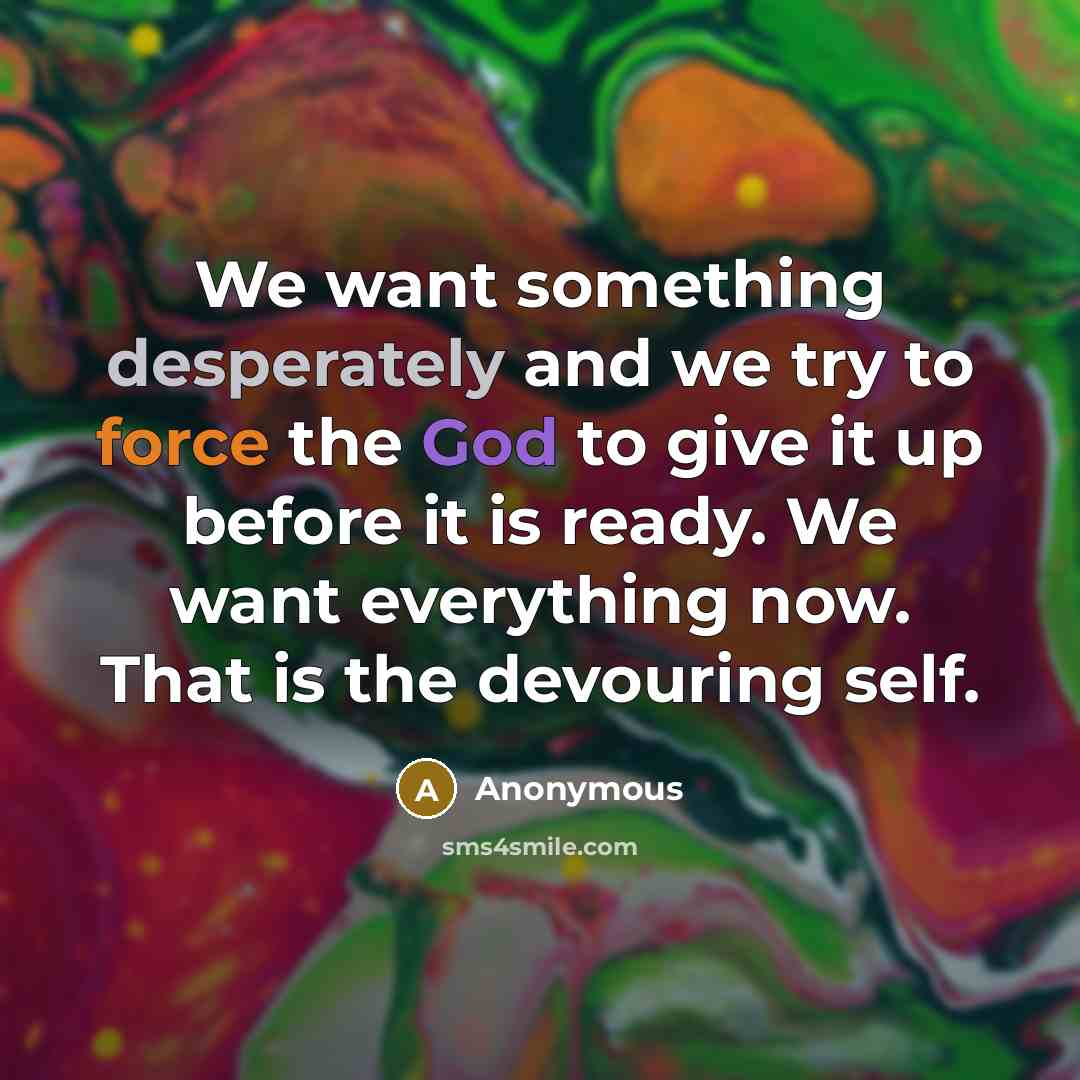 “We want something desperately and we try to force the God to give it up before it is ready. We want everything now. That is the devouring self.” quote by Anonymous