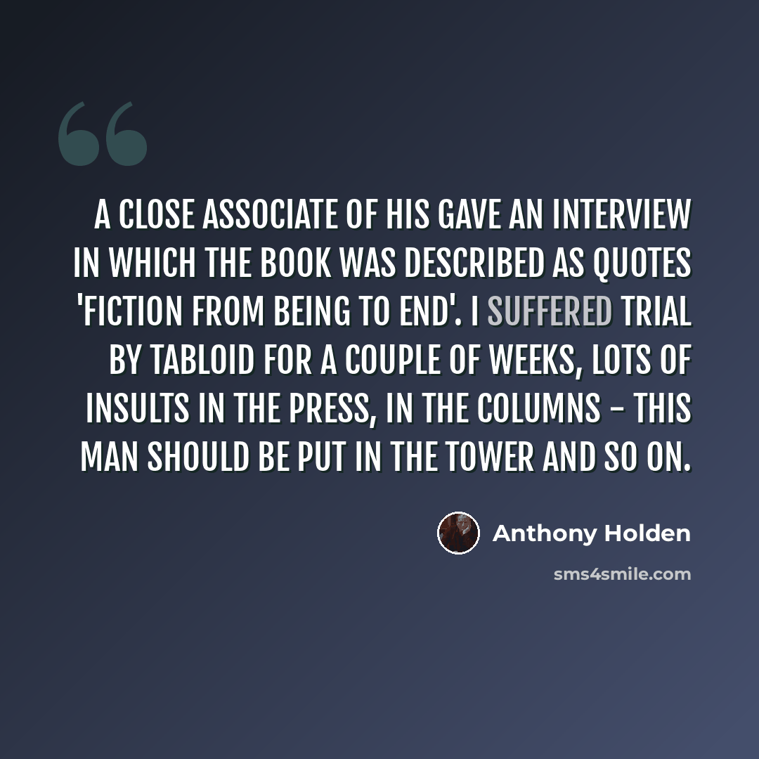 “A close associate of his gave an interview in which the book was described as quotes 'fiction from being to end'. I suffered trial by tabloid for a couple of weeks, lots of insults in the press, in the columns - this man should be put in the tower and so on.” quote by Anthony Holden