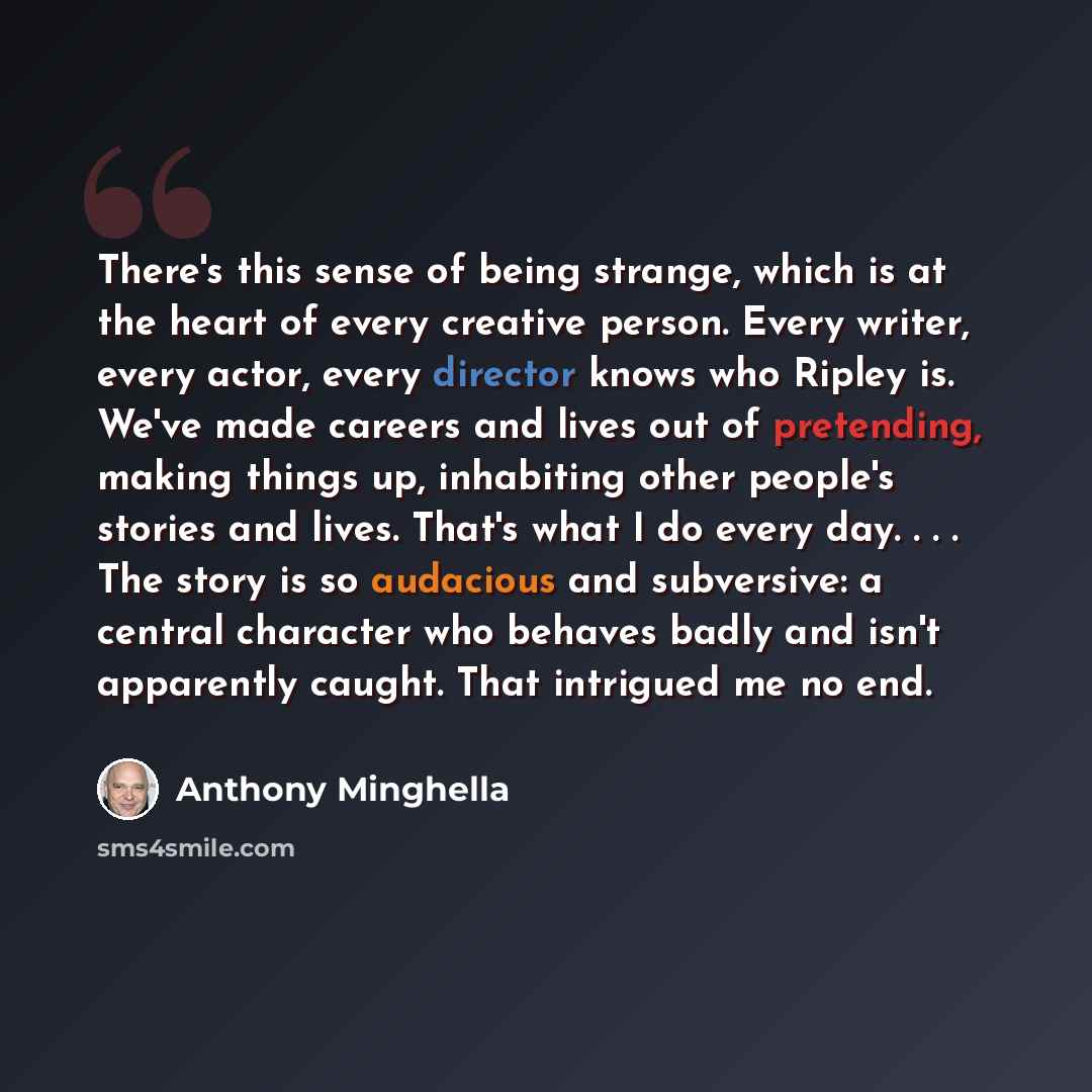 “There's this sense of being strange, which is at the heart of every creative person. Every writer, every actor, every director knows who Ripley is. We've made careers and lives out of pretending, making things up, inhabiting other people's stories and lives. That's what I do every day. . . . The…” quote by Anthony Minghella