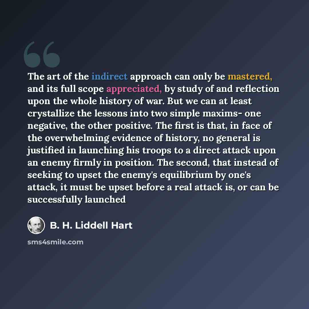 “The art of the indirect approach can only be mastered, and its full scope appreciated, by study of and reflection upon the whole history of war. But we can at least crystallize the lessons into two simple maxims- one negative, the other positive. The first is that, in face of the overwhelming…” quote by B. H. Liddell Hart