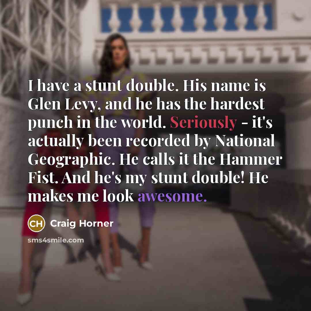 “I have a stunt double. His name is Glen Levy, and he has the hardest punch in the world. Seriously - it's actually been recorded by National Geographic. He calls it the Hammer Fist. And he's my stunt double! He makes me look awesome.” quote by Craig Horner