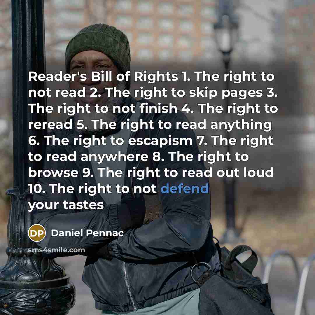 “Reader's Bill of Rights 1. The right to not read 2. The right to skip pages 3. The right to not finish 4. The right to reread 5. The right to read anything 6. The right to escapism 7. The right to read anywhere 8. The right to browse 9. The right to read out loud 10. The right to not defend your…” quote by Daniel Pennac