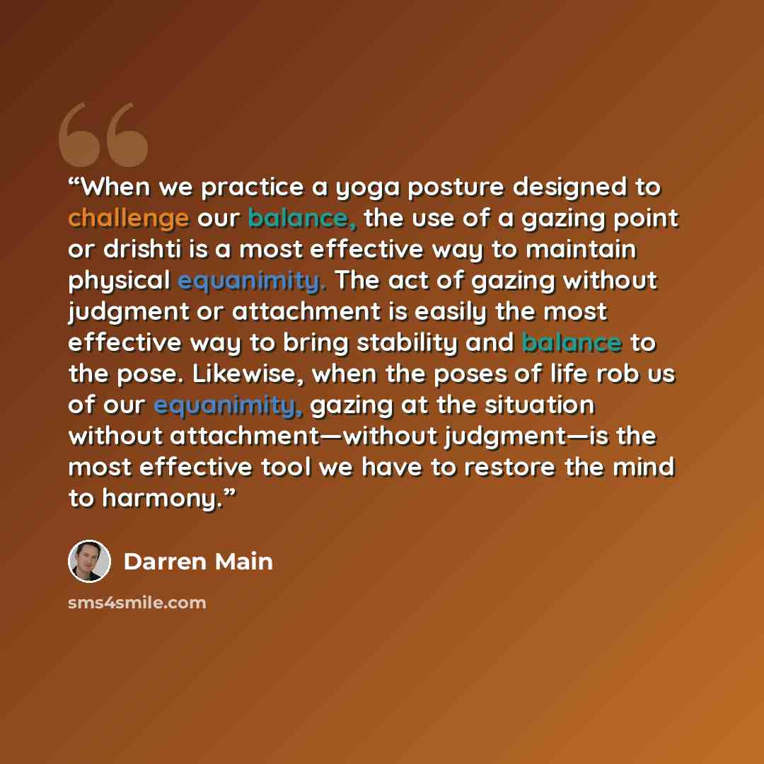 “When we practice a yoga posture designed to challenge our balance, the use of a gazing point or drishti is a most effective way to maintain physical equanimity. The act of gazing without judgment or attachment is easily the most effective way to bring stability and balance to the pose. Likewise…” quote by Darren Main