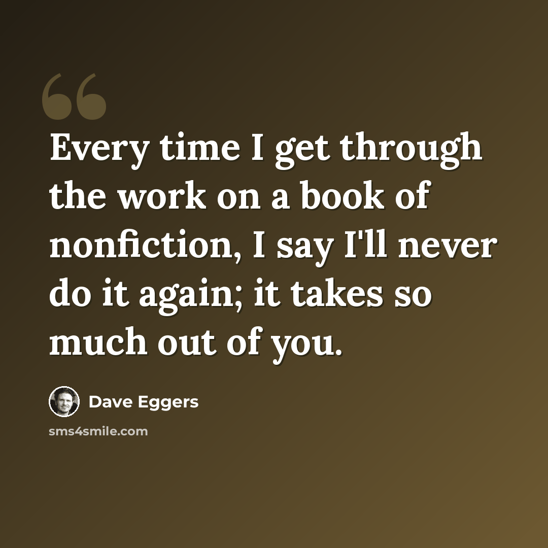 “Every time I get through the work on a book of nonfiction, I say I'll never do it again; it takes so much out of you.” quote by Dave Eggers