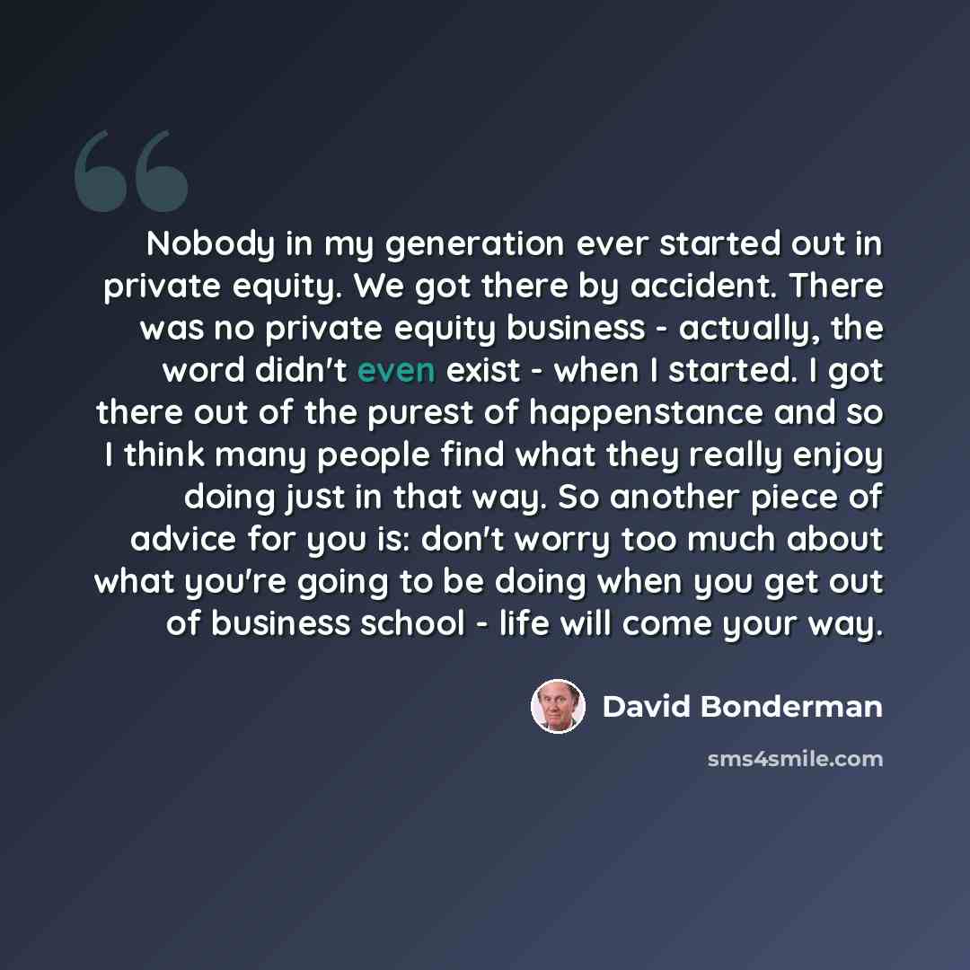 “Nobody in my generation ever started out in private equity. We got there by accident. There was no private equity business - actually, the word didn't even exist - when I started. I got there out of the purest of happenstance and so I think many people find what they really enjoy doing just in…” quote by David Bonderman
