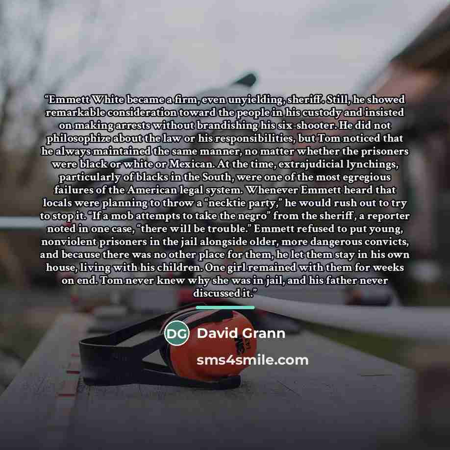 “Emmett White became a firm, even unyielding, sheriff. Still, he showed remarkable consideration toward the people in his custody and insisted on making arrests without brandishing his six-shooter. He did not philosophize about the law or his responsibilities, but Tom noticed that he always…” quote by David Grann