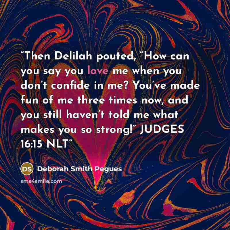 “Then Delilah pouted, “How can you say you love me when you don’t confide in me? You’ve made fun of me three times now, and you still haven’t told me what makes you so strong!” JUDGES 16:15 NLT” quote by Deborah Smith Pegues
