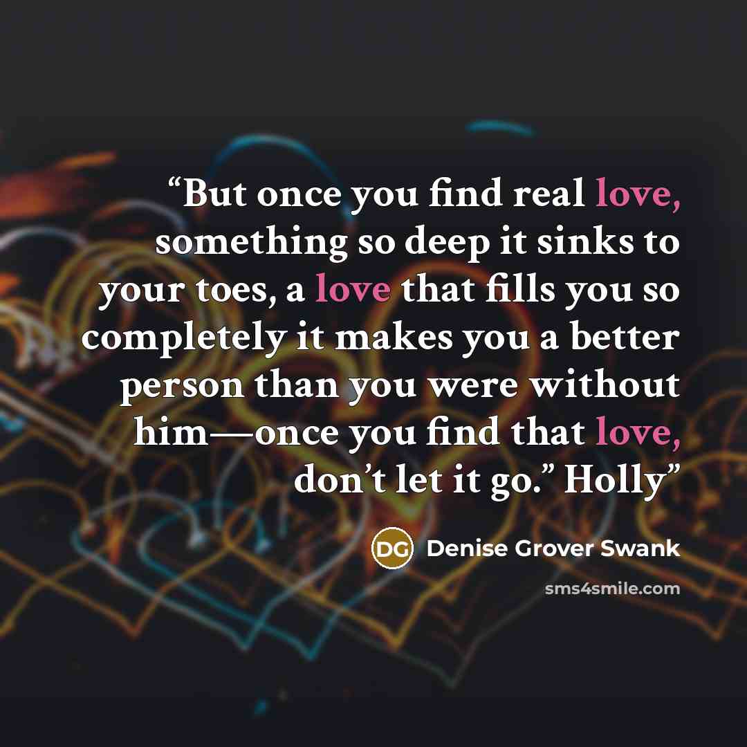 “But once you find real love, something so deep it sinks to your toes, a love that fills you so completely it makes you a better person than you were without him—once you find that love, don’t let it go.” Holly” quote by Denise Grover Swank