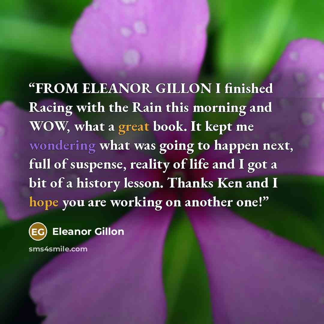 “FROM ELEANOR GILLON I finished Racing with the Rain this morning and WOW, what a great book. It kept me wondering what was going to happen next, full of suspense, reality of life and I got a bit of a history lesson. Thanks Ken and I hope you are working on another one!” quote by Eleanor Gillon