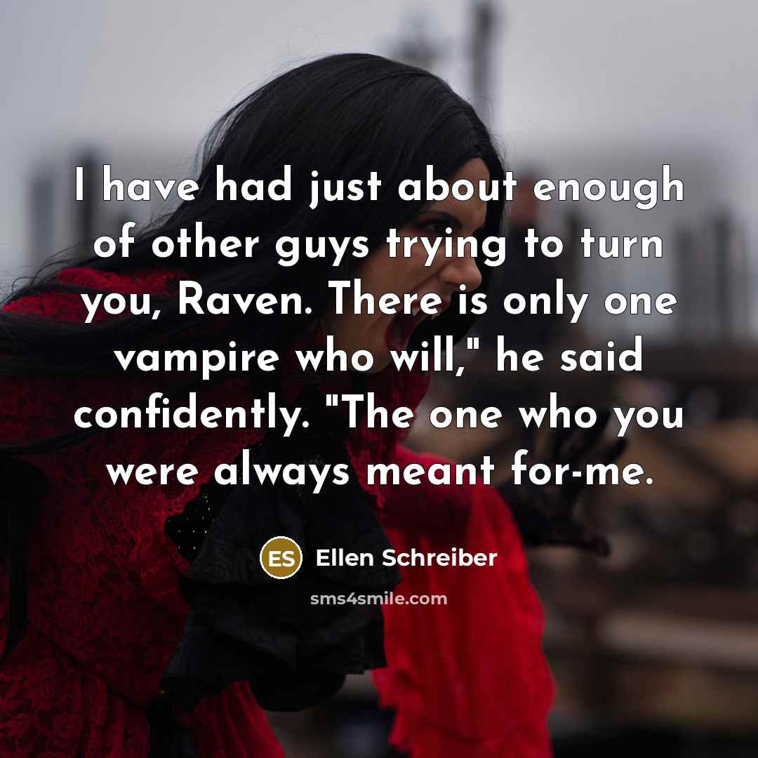 “I have had just about enough of other guys trying to turn you, Raven. There is only one vampire who will," he said confidently. "The one who you were always meant for-me.” quote by Ellen Schreiber