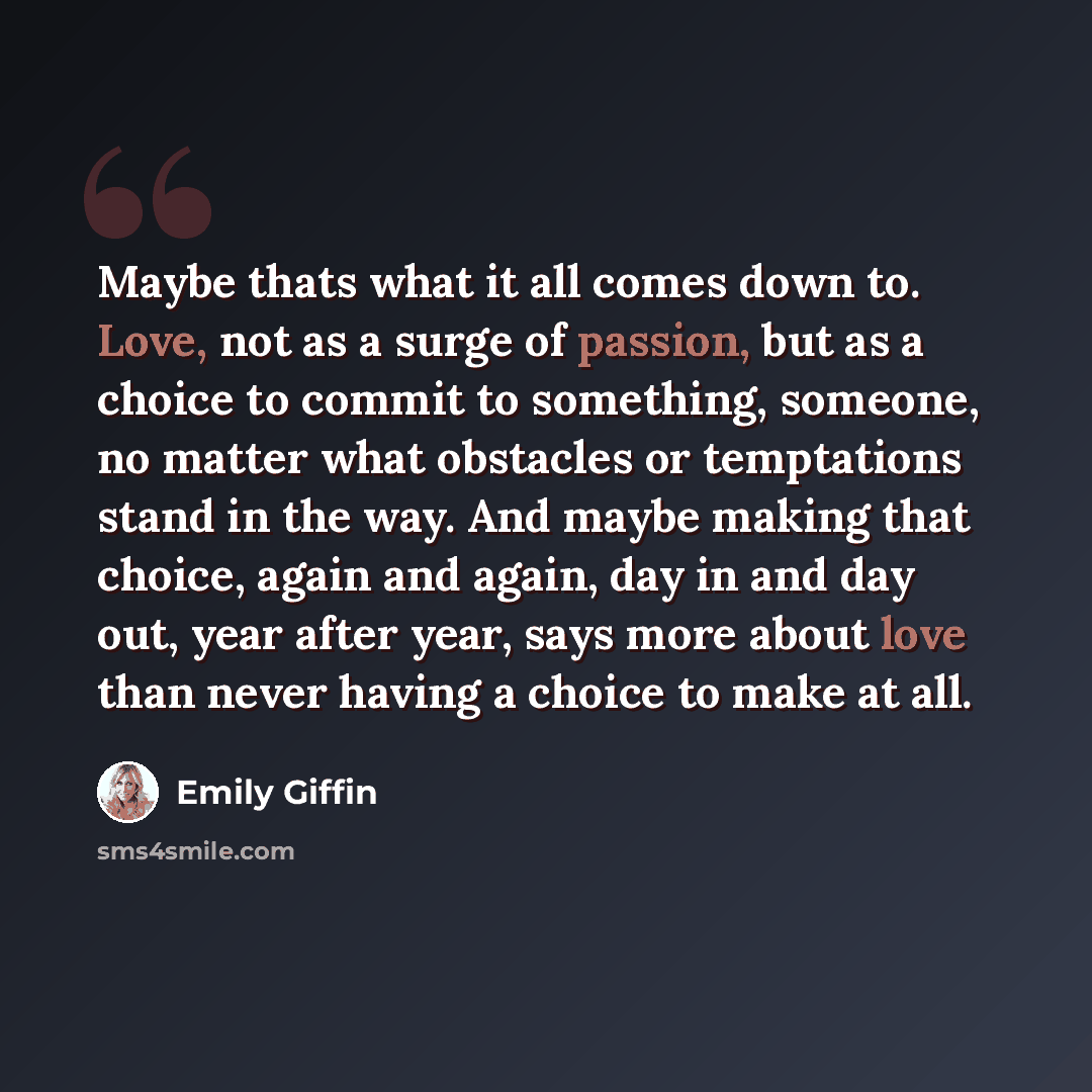 “Maybe thats what it all comes down to. Love, not as a surge of passion, but as a choice to commit to something, someone, no matter what obstacles or temptations stand in the way. And maybe making that choice, again and again, day in and day out, year after year, says more about love than never…” quote by Emily Giffin